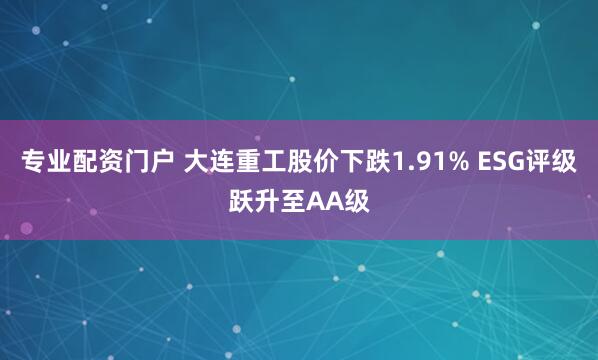 专业配资门户 大连重工股价下跌1.91% ESG评级跃升至AA级