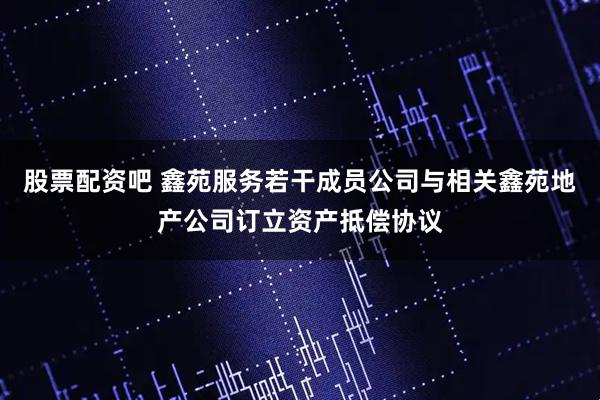 股票配资吧 鑫苑服务若干成员公司与相关鑫苑地产公司订立资产抵偿协议