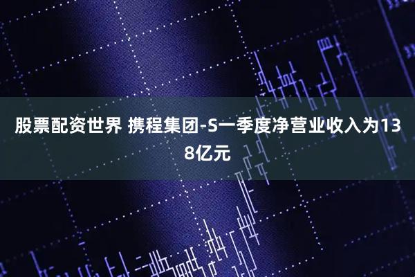 股票配资世界 携程集团-S一季度净营业收入为138亿元