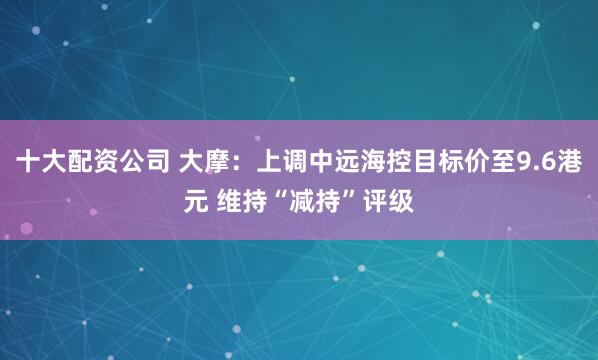 十大配资公司 大摩：上调中远海控目标价至9.6港元 维持“减持”评级