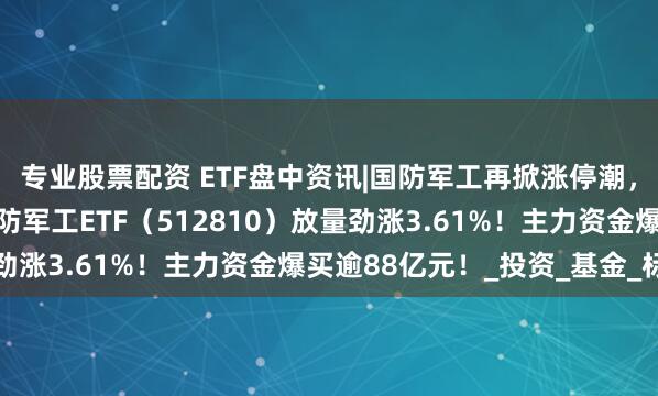 专业股票配资 ETF盘中资讯|国防军工再掀涨停潮，长城军工9天7板！国防军工ETF（512810）放量劲涨3.61%！主力资金爆买逾88亿元！_投资_基金_标的
