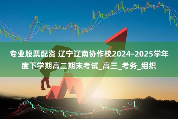 专业股票配资 辽宁辽南协作校2024-2025学年度下学期高二期末考试_高三_考务_组织