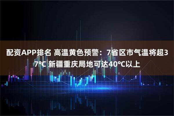 配资APP排名 高温黄色预警：7省区市气温将超37℃ 新疆重庆局地可达40℃以上
