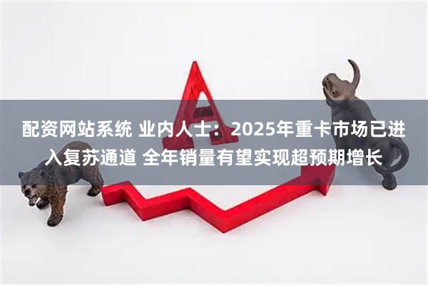 配资网站系统 业内人士：2025年重卡市场已进入复苏通道 全年销量有望实现超预期增长