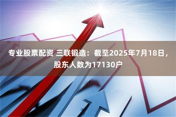 专业股票配资 三联锻造：截至2025年7月18日，股东人数为17130户