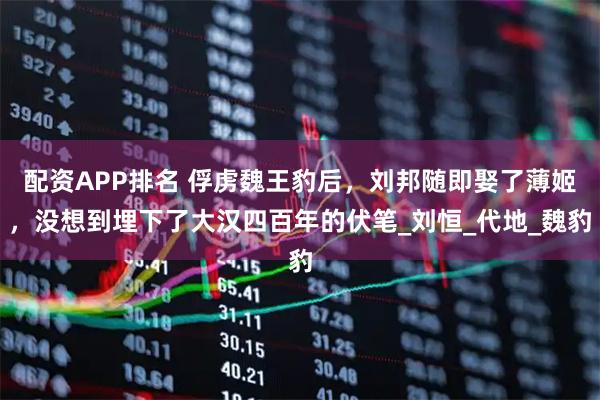 配资APP排名 俘虏魏王豹后，刘邦随即娶了薄姬，没想到埋下了大汉四百年的伏笔_刘恒_代地_魏豹