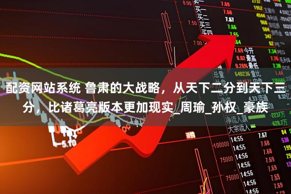 配资网站系统 鲁肃的大战略，从天下二分到天下三分，比诸葛亮版本更加现实_周瑜_孙权_豪族