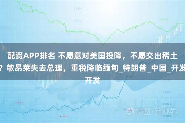 配资APP排名 不愿意对美国投降，不愿交出稀土？敏昂莱失去总理，重税降临缅甸_特朗普_中国_开发