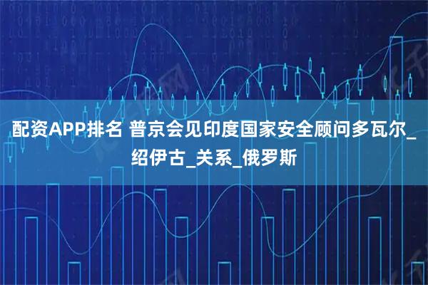 配资APP排名 普京会见印度国家安全顾问多瓦尔_绍伊古_关系_俄罗斯