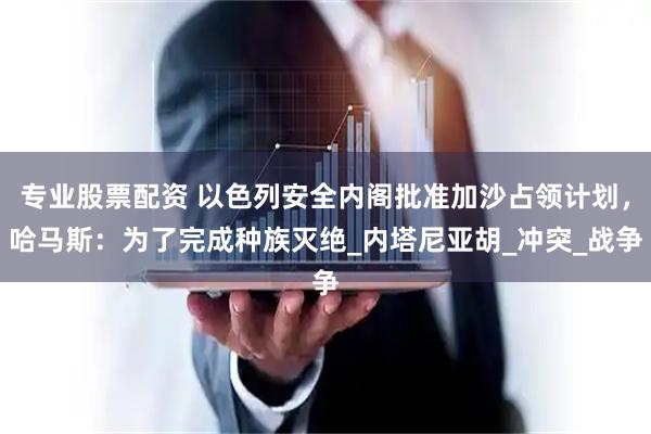 专业股票配资 以色列安全内阁批准加沙占领计划，哈马斯：为了完成种族灭绝_内塔尼亚胡_冲突_战争