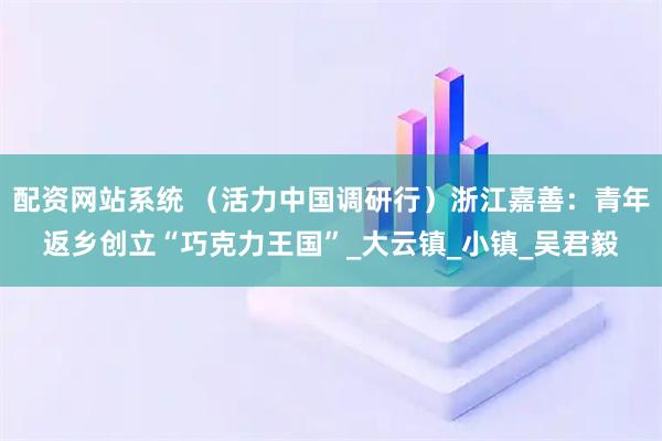 配资网站系统 （活力中国调研行）浙江嘉善：青年返乡创立“巧克力王国”_大云镇_小镇_吴君毅