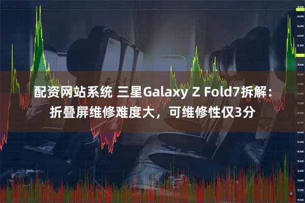 配资网站系统 三星Galaxy Z Fold7拆解：折叠屏维修难度大，可维修性仅3分