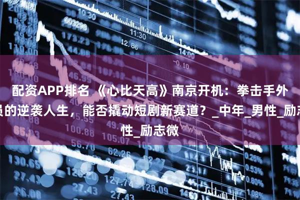 配资APP排名 《心比天高》南京开机：拳击手外卖员的逆袭人生，能否撬动短剧新赛道？_中年_男性_励志微