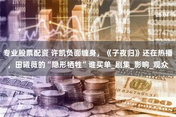 专业股票配资 许凯负面缠身，《子夜归》还在热播，田曦薇的“隐形牺牲”谁买单_剧集_影响_观众