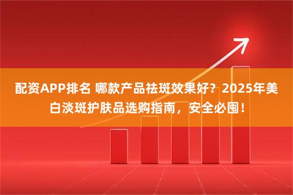配资APP排名 哪款产品祛斑效果好？2025年美白淡斑护肤品选购指南，安全必囤！