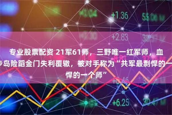 专业股票配资 21军61师，三野唯一红军师，血战登步岛险蹈金门失利覆辙，被对手称为“共军最剽悍的一个师”