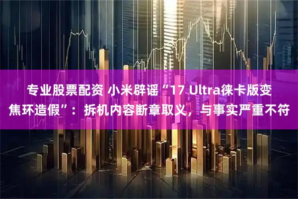 专业股票配资 小米辟谣“17 Ultra徕卡版变焦环造假”：拆机内容断章取义，与事实严重不符