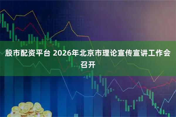 股市配资平台 2026年北京市理论宣传宣讲工作会召开