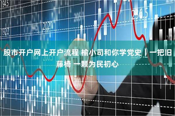 股市开户网上开户流程 榆小司和你学党史丨一把旧藤椅 一颗为民初心